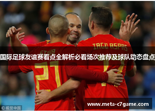 国际足球友谊赛看点全解析必看场次推荐及球队动态盘点 国际足球友谊赛看点全解析必看场次推荐及球队动态盘点