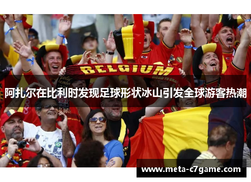 阿扎尔在比利时发现足球形状冰山引发全球游客热潮 阿扎尔在比利时发现足球形状冰山引发全球游客热潮