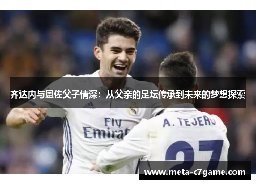 齐达内与恩佐父子情深:从父亲的足坛传承到未来的梦想探索 齐达内与恩佐父子情深:从父亲的足坛传承到未来的梦想探索