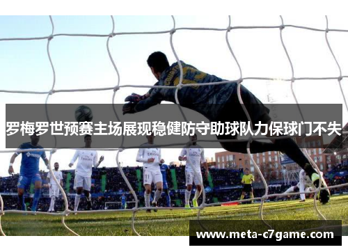 罗梅罗世预赛主场展现稳健防守助球队力保球门不失 罗梅罗世预赛主场展现稳健防守助球队力保球门不失