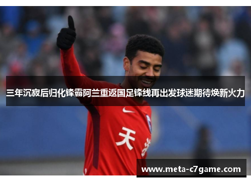三年沉寂后归化锋霸阿兰重返国足锋线再出发球迷期待焕新火力 三年沉寂后归化锋霸阿兰重返国足锋线再出发球迷期待焕新火力