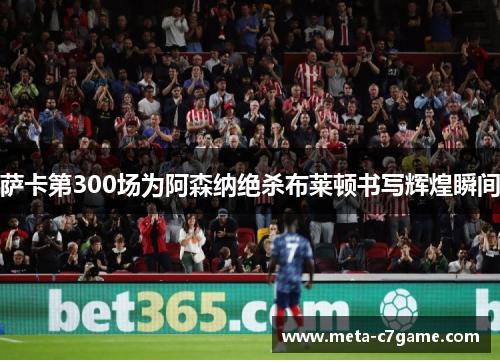 萨卡第300场为阿森纳绝杀布莱顿书写辉煌瞬间