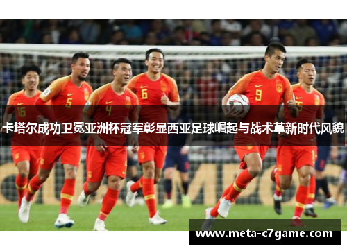卡塔尔成功卫冕亚洲杯冠军彰显西亚足球崛起与战术革新时代风貌 卡塔尔成功卫冕亚洲杯冠军彰显西亚足球崛起与战术革新时代风貌