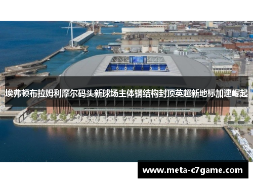 埃弗顿布拉姆利摩尔码头新球场主体钢结构封顶英超新地标加速崛起 埃弗顿布拉姆利摩尔码头新球场主体钢结构封顶英超新地标加速崛起
