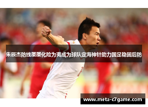 朱辰杰防线屡屡化险为夷成为球队定海神针助力国足稳固后防
